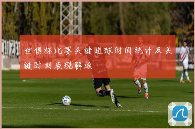 世俱杯比赛关键进球时间统计及关键时刻表现解读