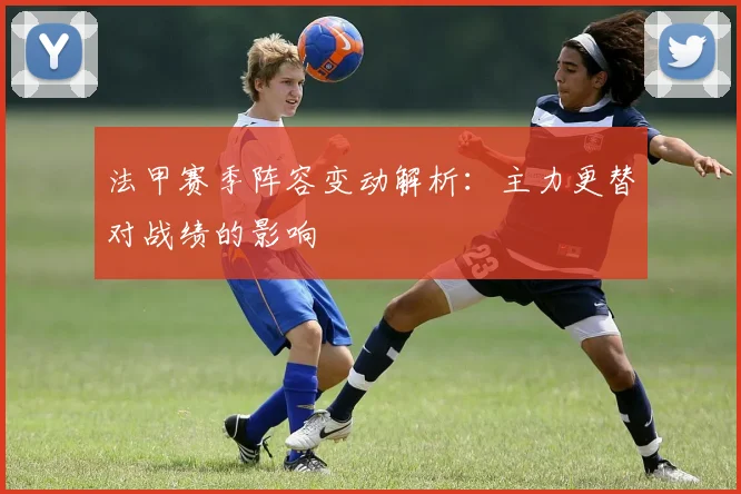 法甲赛季阵容变动解析：主力更替对战绩的影响