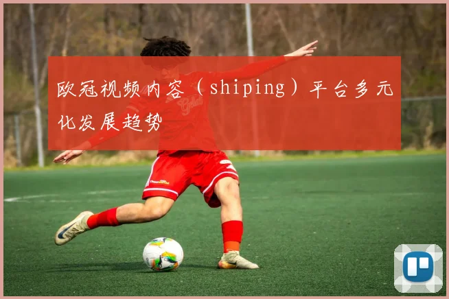 欧冠视频内容（shiping）平台多元化发展趋势